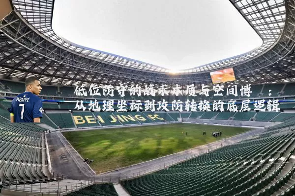 低位防守的战术本质与空间博弈:从地理坐标到攻防转换的底层逻辑