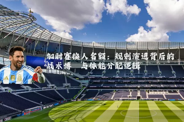 加时赛换人名额：规则演进背后的战术博弈与体能分配逻辑